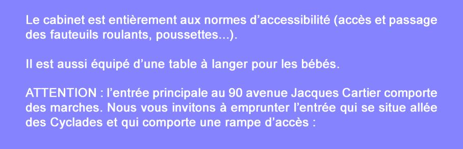 Le cabinet est entirement aux normes d’accessibilit (accs et passage des fauteuils roulants, poussettes...).
Il est aussi quip d’une table  langer pour les bbs.
ATTENTION : l’entre principale au 90 avenue Jacques Cartier comporte des marches. Nous vous invitons  emprunter l’entre qui se situe alle des Cyclades et qui comporte une rampe d’accs :